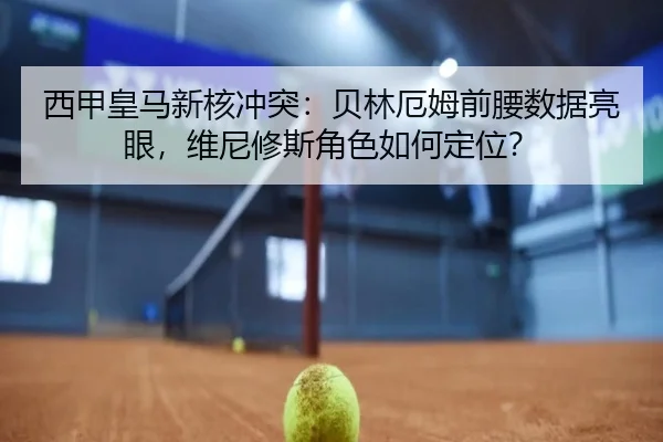 西甲皇马新核冲突：贝林厄姆前腰数据亮眼，维尼修斯角色如何定位？