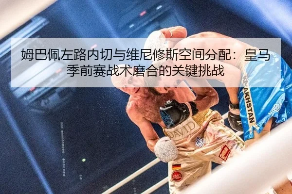 姆巴佩左路内切与维尼修斯空间分配：皇马季前赛战术磨合的关键挑战