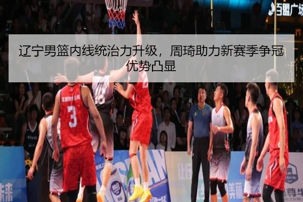 辽宁男篮内线统治力升级，周琦助力新赛季争冠优势凸显