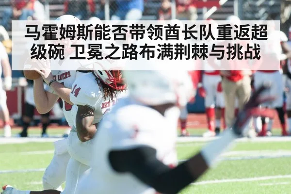 马霍姆斯能否带领酋长队重返超级碗 卫冕之路布满荆棘与挑战